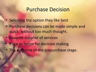 Purchase Decision
• Selecting the option they like best
• Purchase decisions can be made simple and
quick, without too much thought.
• Favorite supplier of services
• Price as factor for decision making
• The outcome of the prepurchase stage.
01/02/18
 