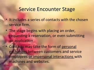Service Encounter Stage
• It includes a series of contacts with the chosen
service firm.
• The stage begins with placing an order,
requesting a reservation, or even submitting
an application
• Contacts may take the form of personal
exchanges between customers and service
employees or impersonal interactions with
machines and websites.
01/02/18
 