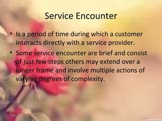 Service Encounter
• Is a period of time during which a customer
interacts directly with a service provider.
• Some service encounter are brief and consist
of just few steps others may extend over a
longer frame and involve multiple actions of
varying degrees of complexity.
01/02/18
 