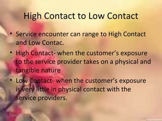 High Contact to Low Contact
• Service encounter can range to High Contact
and Low Contac.
• High Contact- when the customer’s exposure
to the service provider takes on a physical and
tangible nature
• Low Contact- when the customer’s exposure
is very little in physical contact with the
service providers.
01/02/18
 