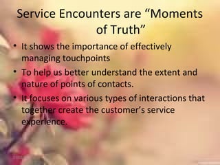 Service Encounters are “Moments
of Truth”
• It shows the importance of effectively
managing touchpoints
• To help us better understand the extent and
nature of points of contacts.
• It focuses on various types of interactions that
together create the customer’s service
experience.
01/02/18
 