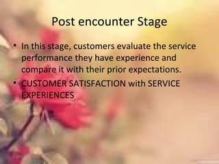 Post encounter Stage
• In this stage, customers evaluate the service
performance they have experience and
compare it with their prior expectations.
• CUSTOMER SATISFACTION with SERVICE
EXPERIENCES
01/02/18
 