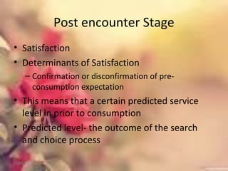 Post encounter Stage
• Satisfaction
• Determinants of Satisfaction
– Confirmation or disconfirmation of pre-
consumption expectation
• This means that a certain predicted service
level in prior to consumption
• Predicted level- the outcome of the search
and choice process
01/02/18
 