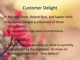 Customer Delight
• Richard Oliver, Roland Rust, and Sajeev Varki
• Customer Delight is a function of three
components:
– Unexpectedly high levels of performance
– Arousal
– Positive affect
• Delight requires focusing on what is currently
unexpected by the customer. Its more on
avoiding problems or “zero defects”.
01/02/18
 