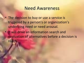 Need Awareness
• The decision to buy or use a service is
triggered by a person’s or organization’s
underlying need or need arousal.
• It will drive an information search and
evaluation of alternatives before a decision is
reach.
 