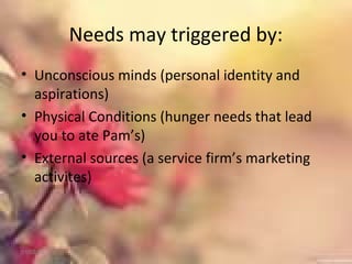 Needs may triggered by:
• Unconscious minds (personal identity and
aspirations)
• Physical Conditions (hunger needs that lead
you to ate Pam’s)
• External sources (a service firm’s marketing
activites)
01/02/18
 