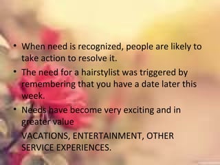 • When need is recognized, people are likely to
take action to resolve it.
• The need for a hairstylist was triggered by
remembering that you have a date later this
week.
• Needs have become very exciting and in
greater value
VACATIONS, ENTERTAINMENT, OTHER
SERVICE EXPERIENCES.
 