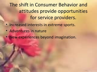 The shift in Consumer Behavior and
attitudes provide opportunities
for service providers.
• Increased interests in extreme sports.
• Adventures in nature
• New experiences beyond imagination.
01/02/18
 