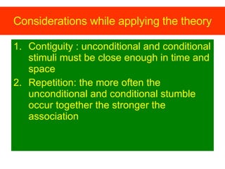 Considerations while applying the theory Contiguity : unconditional and conditional stimuli must be close enough in time and space  Repetition: the more often the unconditional and conditional stumble occur together the stronger the association 