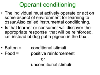 Operant conditioning The individual must actively operate or act on some aspect of environment for learning to ossur.Also called instrumental conditioning. Is that learner or consumer will discover the appropriate response  that will be reinforced. i.e. instead of dog put a pigeon in the box . Button = conditional stimuli Food = positive reinforcement  or  unconditional stimuli 