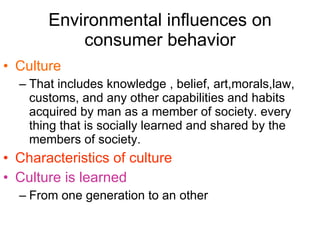 Environmental influences on consumer behavior Culture  That includes knowledge , belief, art,morals,law, customs, and any other capabilities and habits acquired by man as a member of society. every thing that is socially learned and shared by the members of society. Characteristics of culture   Culture is learned From one generation to an other 