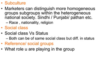 Subculture Marketers can distinguish more homogeneous groups subgroups within the heterogeneous national society. Sindhi / Punjabi/ pathan etc. Race , nationality, religion Social class Social class Vs Status Both can be of same social class but diff. in status   Reference/ social groups What role u are playing in the group  