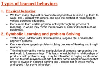 Types of learned behaviors Physical behavior We learn many physical behaviors to respond to a situation e.g. learn to walk , talk , interact with others, and also the method of responding to various purchase situations.  Consumers learn certain physical activity through the process of modeling, in which they mimic the behavior of other individual such as celebrities. Symbolic Learning and problem Solving  Traffic signs , McDonald's Golden arches, slogans etc. and also the cognitive process. One can also engage in problem-solving process of thinking and insight relations. Thinking involves the mental manipulation of symbols representing the real world to form meanings. This leads to insight that is relationships of products  with problems .e.g u may be interested in buying an alarm for car due to certain symbols or ads but after some insight knowledge that ur car is always in secured parking lots u decide not ot waste money and spend it for some thing else.  