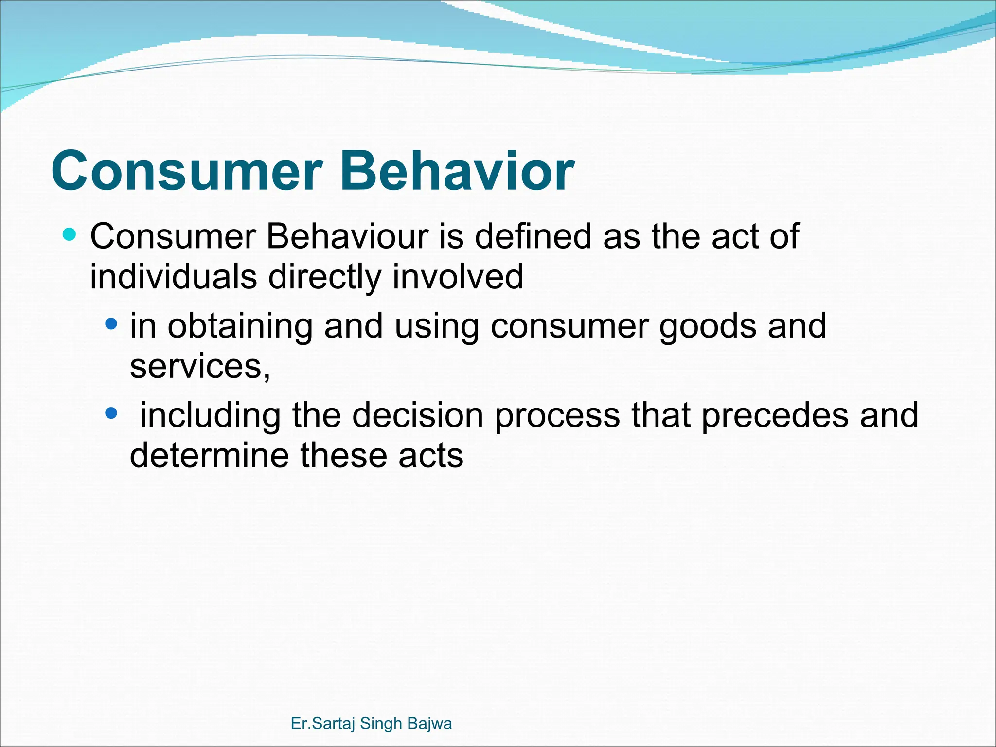 Consumer Behavior Consumer Behaviour is defined as the act of individuals directly involved  in obtaining and using consumer goods and services, including the decision process that precedes and determine these acts Er.Sartaj Singh Bajwa 