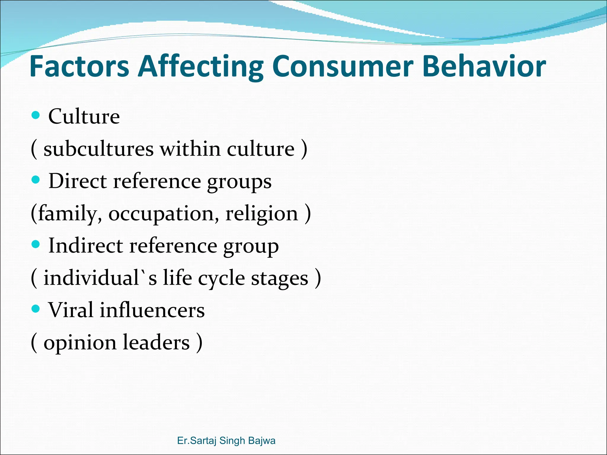 Factors Affecting Consumer Behavior Culture  ( subcultures within culture ) Direct reference groups (family, occupation, religion ) Indirect reference group  ( individual`s life cycle stages ) Viral influencers   ( opinion leaders ) Er.Sartaj Singh Bajwa 