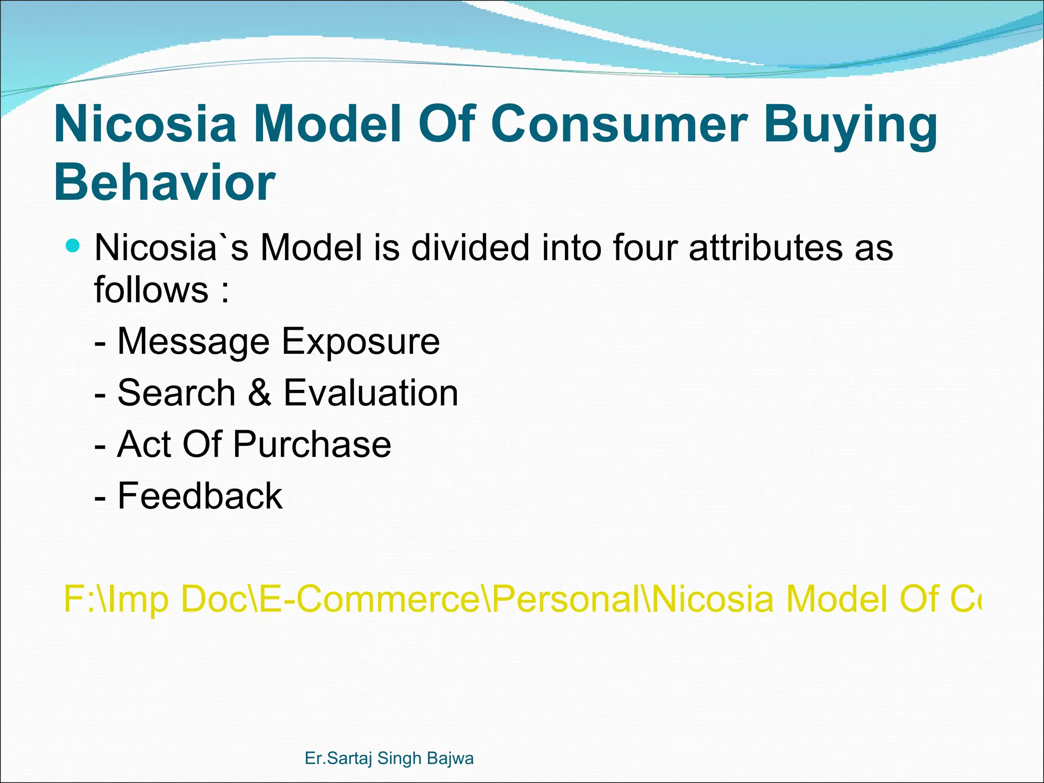 Nicosia Model Of Consumer Buying Behavior Nicosia`s Model is divided into four attributes as follows : -  Message Exposure - Search & Evaluation - Act Of Purchase - Feedback F:\Imp Doc\E-Commerce\Personal\Nicosia Model Of Consumer Behavior.doc Er.Sartaj Singh Bajwa 