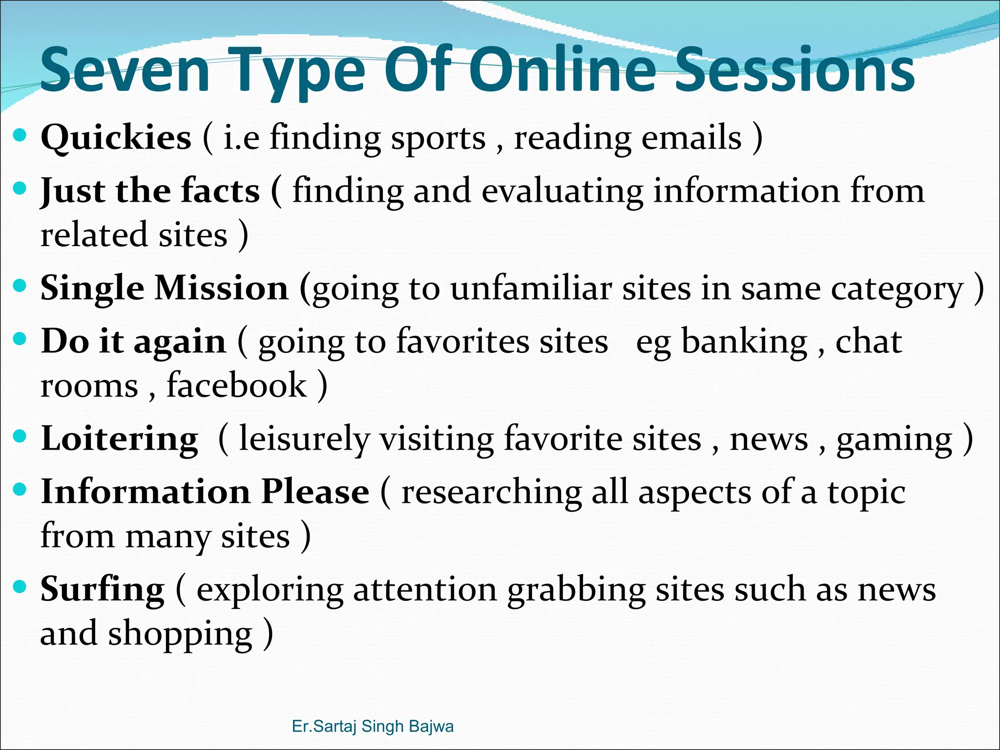 Seven Type Of Online Sessions Quickies  ( i.e finding sports , reading emails ) Just the facts (  finding and evaluating information from related sites ) Single Mission ( going to unfamiliar sites in same category ) Do it again  ( going to favorites sites  eg banking , chat rooms , facebook ) Loitering   ( leisurely visiting favorite sites , news , gaming ) Information Please  ( researching all aspects of a topic from many sites ) Surfing  ( exploring attention grabbing sites such as news and shopping ) Er.Sartaj Singh Bajwa 