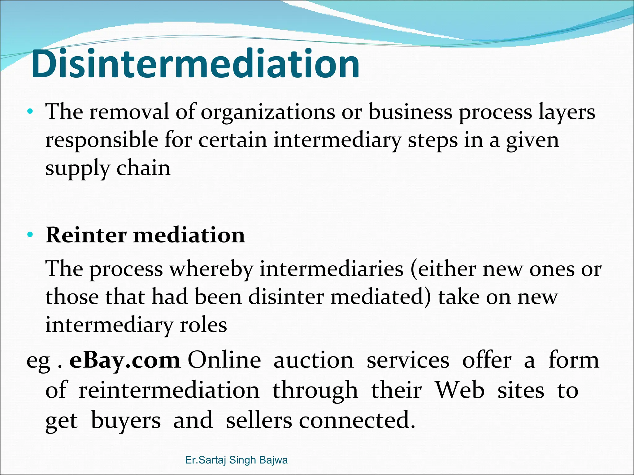 Disintermediation The removal of organizations or business process layers responsible for certain intermediary steps in a given supply chain Reinter mediation The process whereby intermediaries (either new ones or those that had been disinter mediated) take on new intermediary roles eg .  eBay.com  Online  auction  services  offer  a  form  of  reintermediation  through  their  Web  sites  to  get  buyers  and  sellers connected. Er.Sartaj Singh Bajwa 