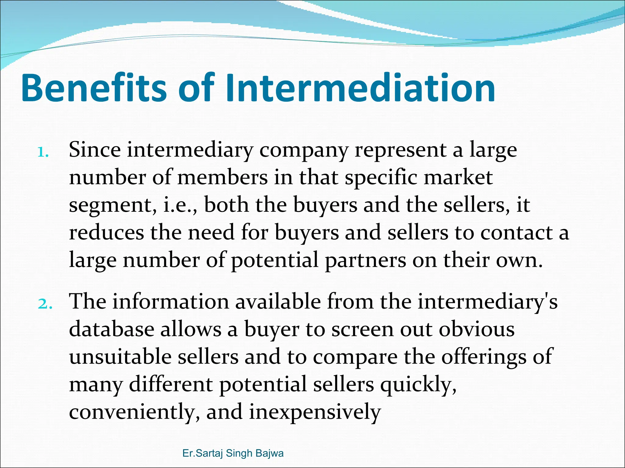 Benefits of Intermediation  Since intermediary company represent a large number of members in that specific market segment, i.e., both the buyers and the sellers, it reduces the need for buyers and sellers to contact a large number of potential partners on their own.  The information available from the intermediary's database allows a buyer to screen out obvious unsuitable sellers and to compare the offerings of many different potential sellers quickly, conveniently, and inexpensively Er.Sartaj Singh Bajwa 