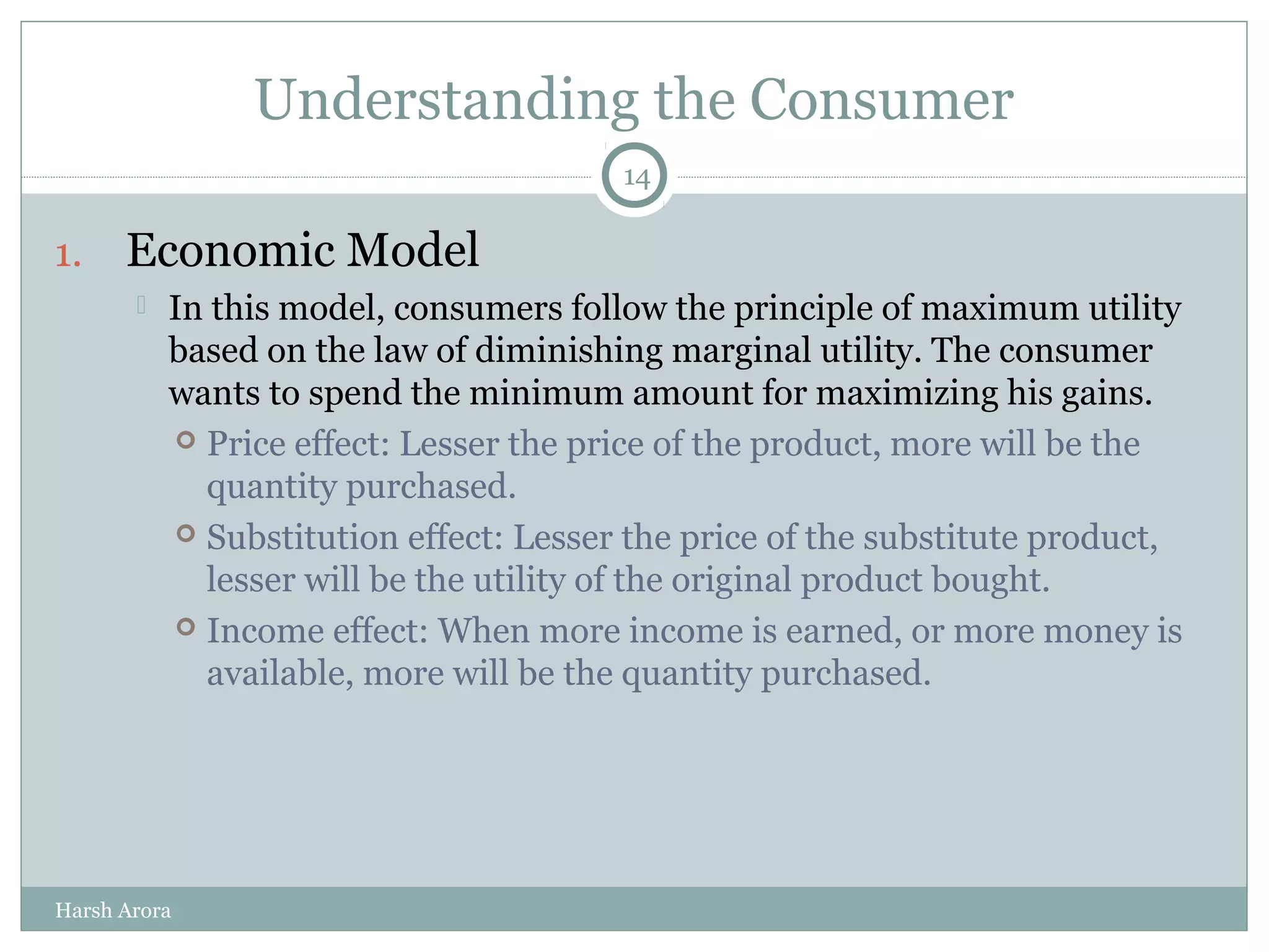 Understanding the Consumer
1. Economic Model
 In this model, consumers follow the principle of maximum utility
based on the law of diminishing marginal utility. The consumer
wants to spend the minimum amount for maximizing his gains.
 Price effect: Lesser the price of the product, more will be the
quantity purchased.
 Substitution effect: Lesser the price of the substitute product,
lesser will be the utility of the original product bought.
 Income effect: When more income is earned, or more money is
available, more will be the quantity purchased.
14
Harsh Arora
 