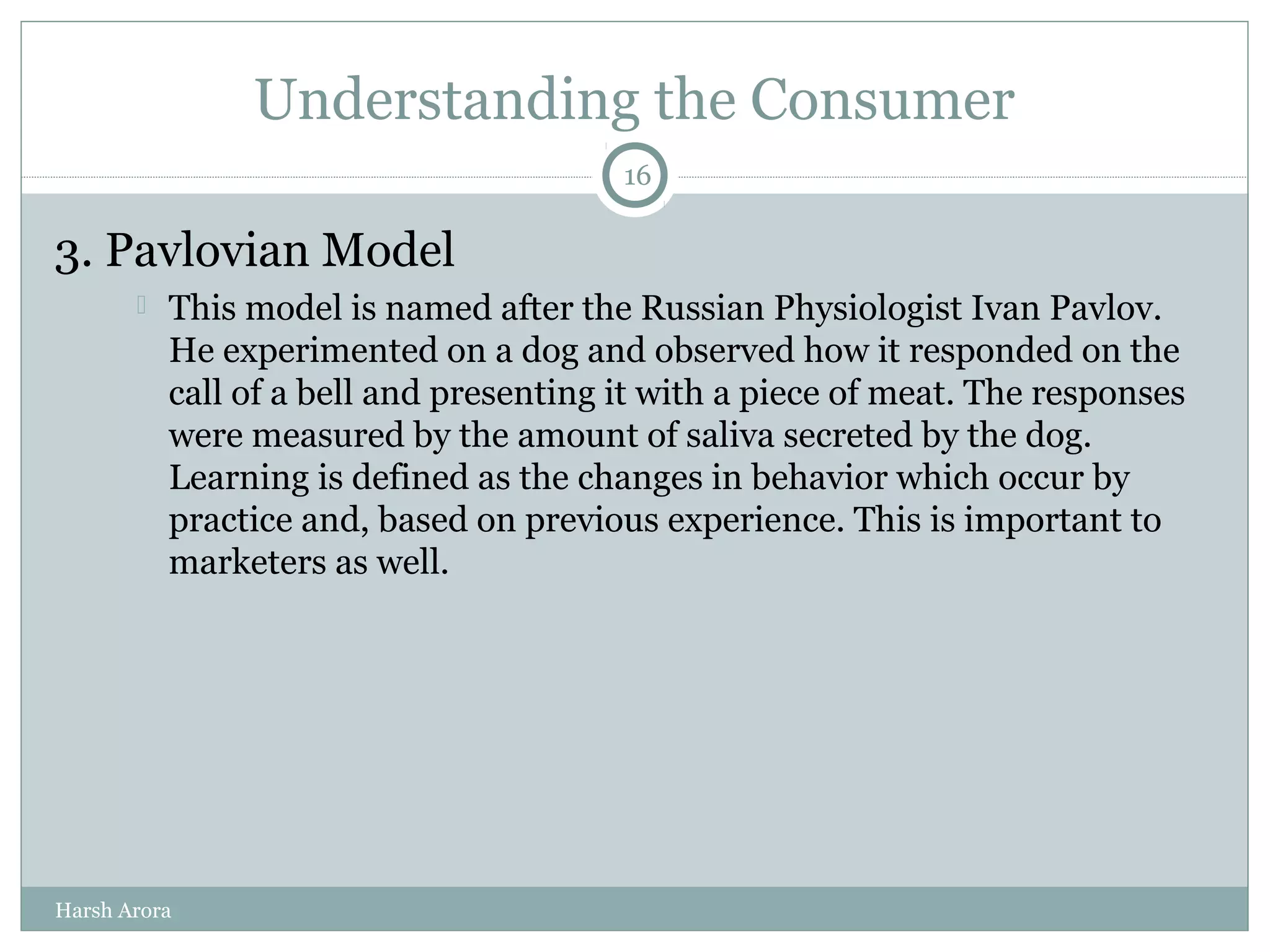 Understanding the Consumer
3. Pavlovian Model
 This model is named after the Russian Physiologist Ivan Pavlov.
He experimented on a dog and observed how it responded on the
call of a bell and presenting it with a piece of meat. The responses
were measured by the amount of saliva secreted by the dog.
Learning is defined as the changes in behavior which occur by
practice and, based on previous experience. This is important to
marketers as well.
16
Harsh Arora
 