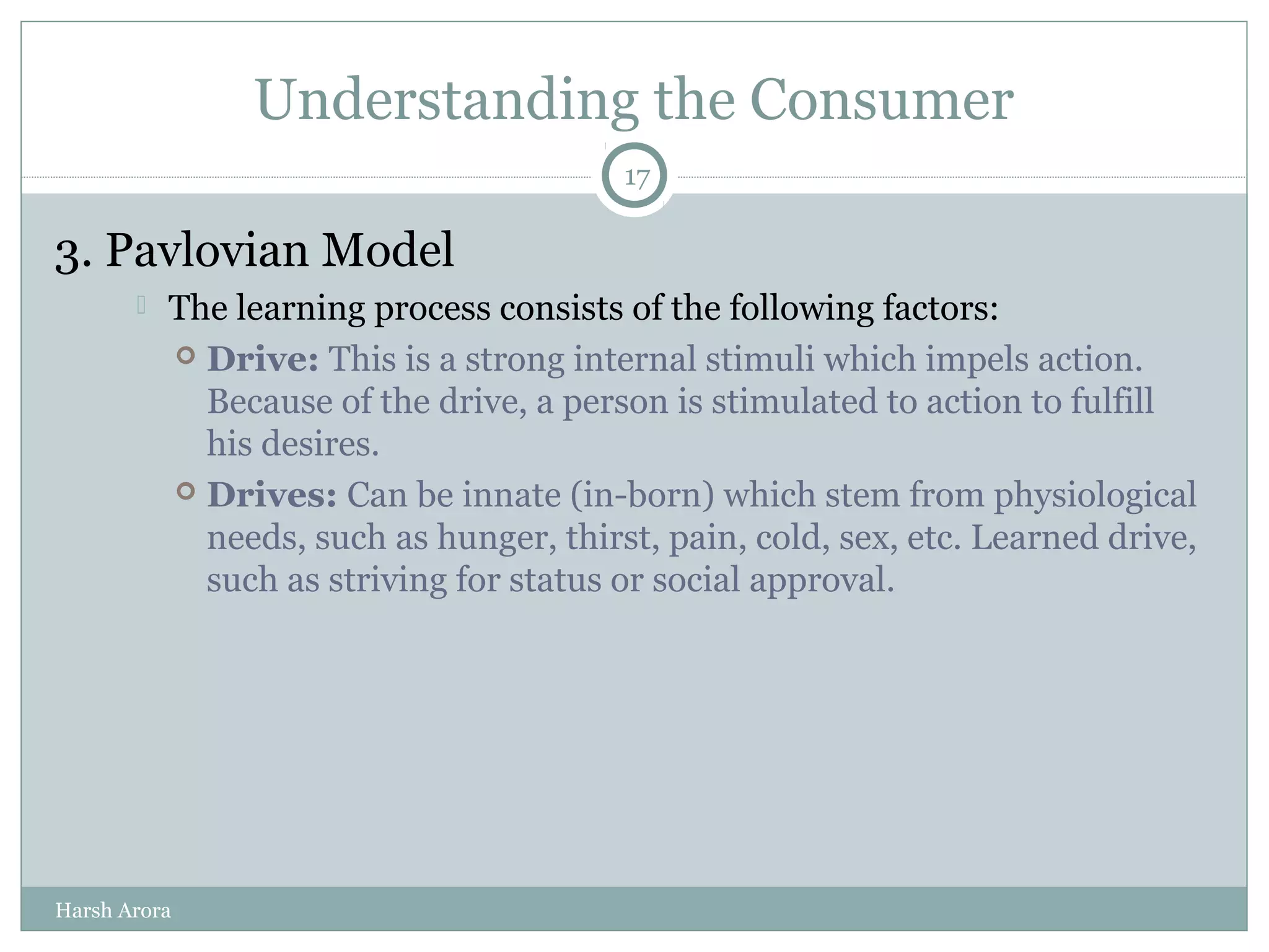 Understanding the Consumer
3. Pavlovian Model
 The learning process consists of the following factors:
 Drive: This is a strong internal stimuli which impels action.
Because of the drive, a person is stimulated to action to fulfill
his desires.
 Drives: Can be innate (in-born) which stem from physiological
needs, such as hunger, thirst, pain, cold, sex, etc. Learned drive,
such as striving for status or social approval.
17
Harsh Arora
 