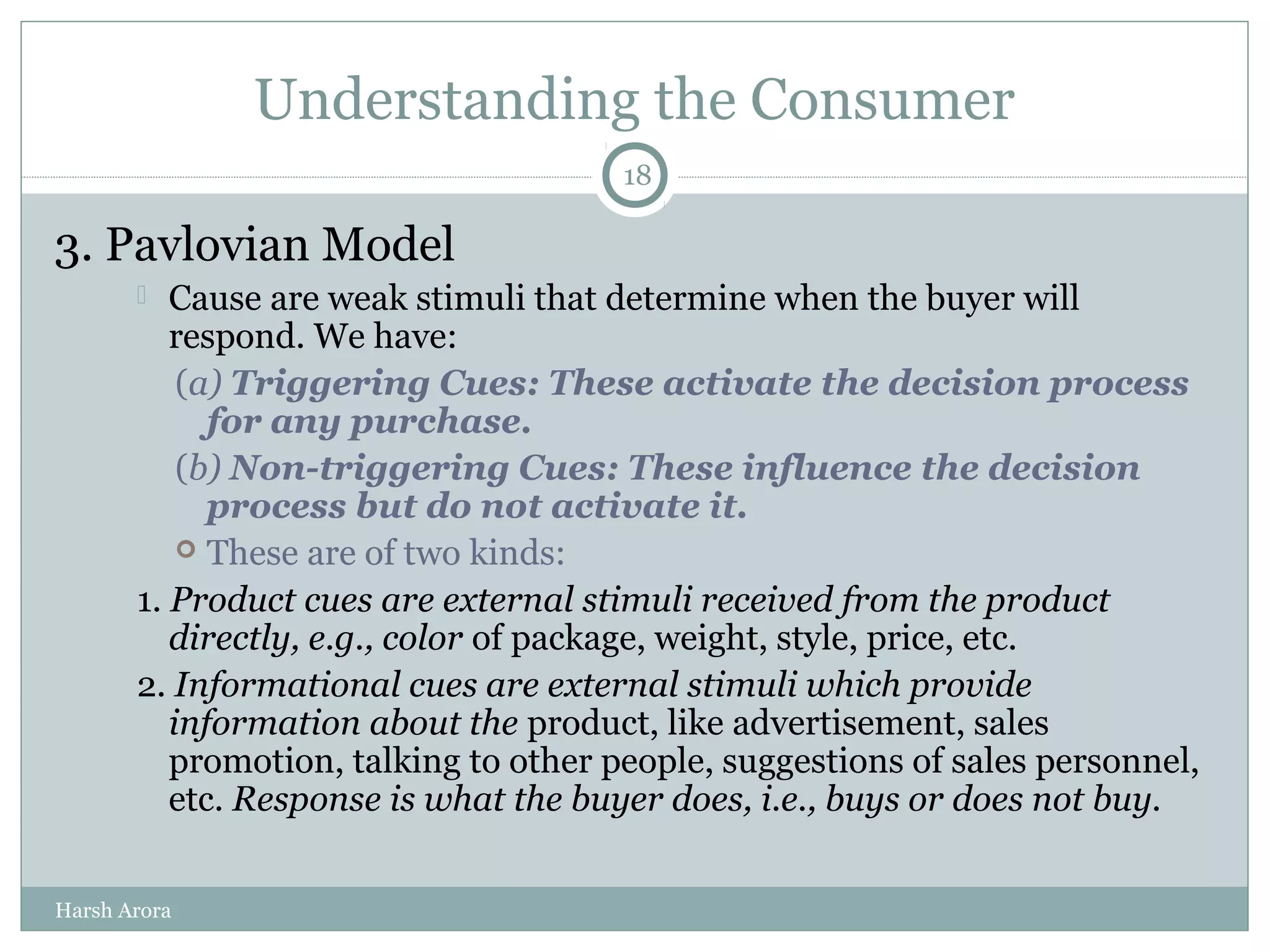 Understanding the Consumer
3. Pavlovian Model
 Cause are weak stimuli that determine when the buyer will
respond. We have:
(a) Triggering Cues: These activate the decision process
for any purchase.
(b) Non-triggering Cues: These influence the decision
process but do not activate it.
 These are of two kinds:
1. Product cues are external stimuli received from the product
directly, e.g., color of package, weight, style, price, etc.
2. Informational cues are external stimuli which provide
information about the product, like advertisement, sales
promotion, talking to other people, suggestions of sales personnel,
etc. Response is what the buyer does, i.e., buys or does not buy.
18
Harsh Arora
 