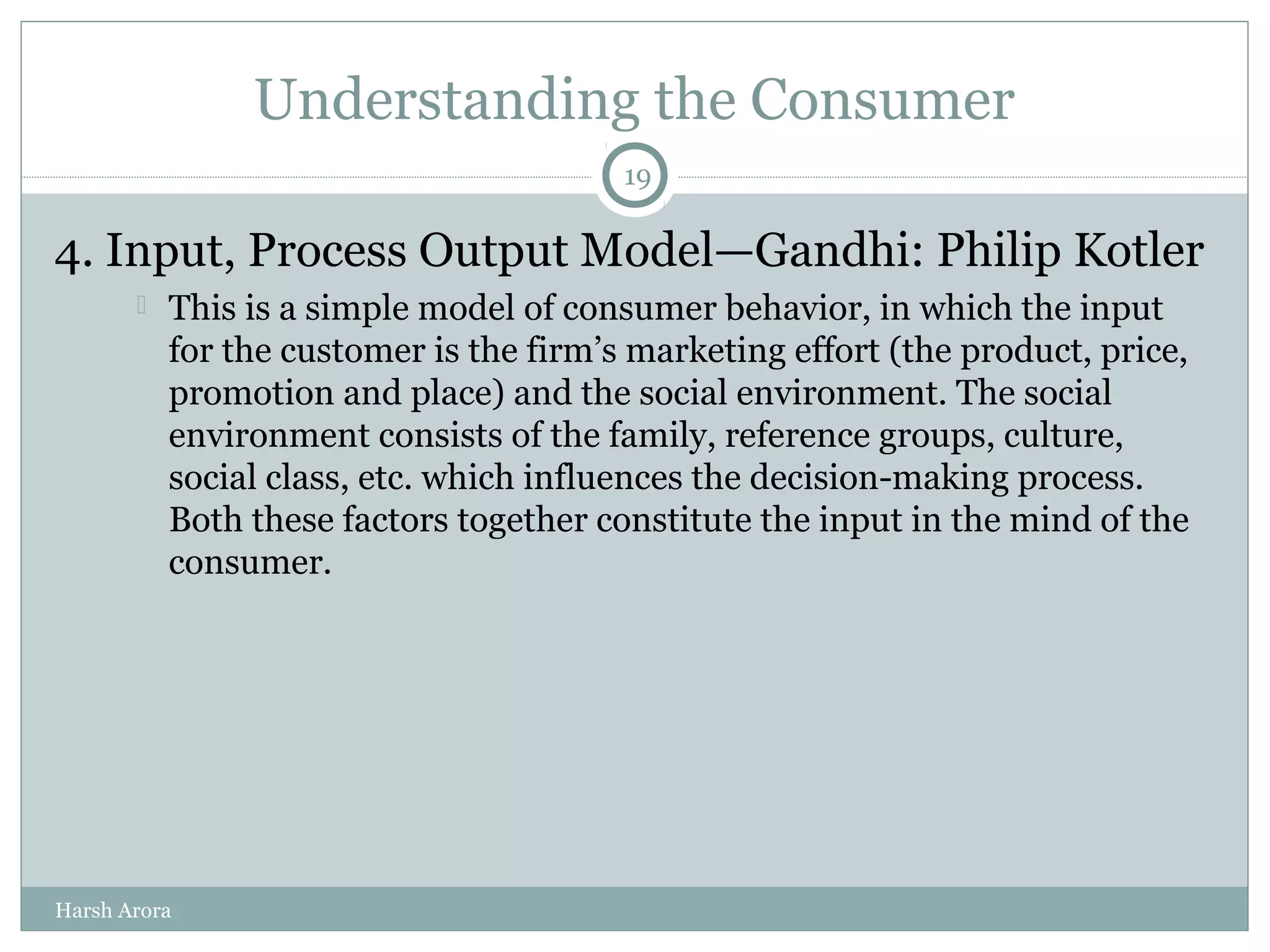 Understanding the Consumer
4. Input, Process Output Model—Gandhi: Philip Kotler
 This is a simple model of consumer behavior, in which the input
for the customer is the firm’s marketing effort (the product, price,
promotion and place) and the social environment. The social
environment consists of the family, reference groups, culture,
social class, etc. which influences the decision-making process.
Both these factors together constitute the input in the mind of the
consumer.
19
Harsh Arora
 