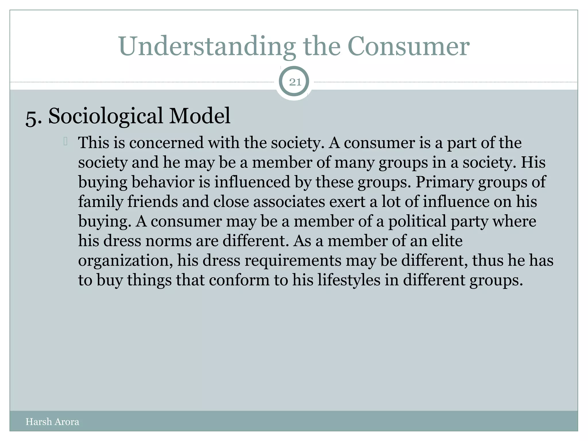 Understanding the Consumer
5. Sociological Model
 This is concerned with the society. A consumer is a part of the
society and he may be a member of many groups in a society. His
buying behavior is influenced by these groups. Primary groups of
family friends and close associates exert a lot of influence on his
buying. A consumer may be a member of a political party where
his dress norms are different. As a member of an elite
organization, his dress requirements may be different, thus he has
to buy things that conform to his lifestyles in different groups.
21
Harsh Arora
 