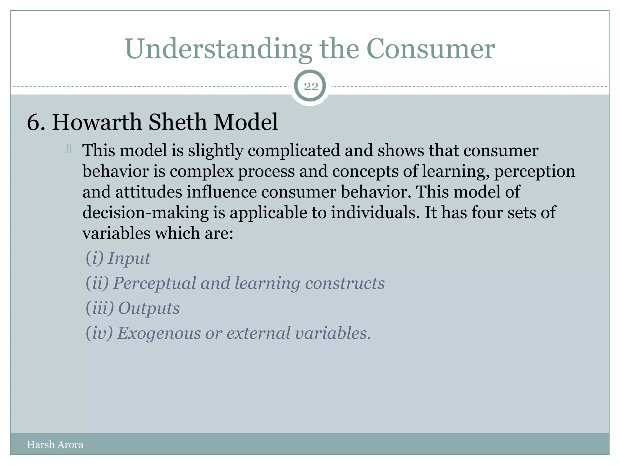 Understanding the Consumer
6. Howarth Sheth Model
 This model is slightly complicated and shows that consumer
behavior is complex process and concepts of learning, perception
and attitudes influence consumer behavior. This model of
decision-making is applicable to individuals. It has four sets of
variables which are:
(i) Input
(ii) Perceptual and learning constructs
(iii) Outputs
(iv) Exogenous or external variables.
22
Harsh Arora
 