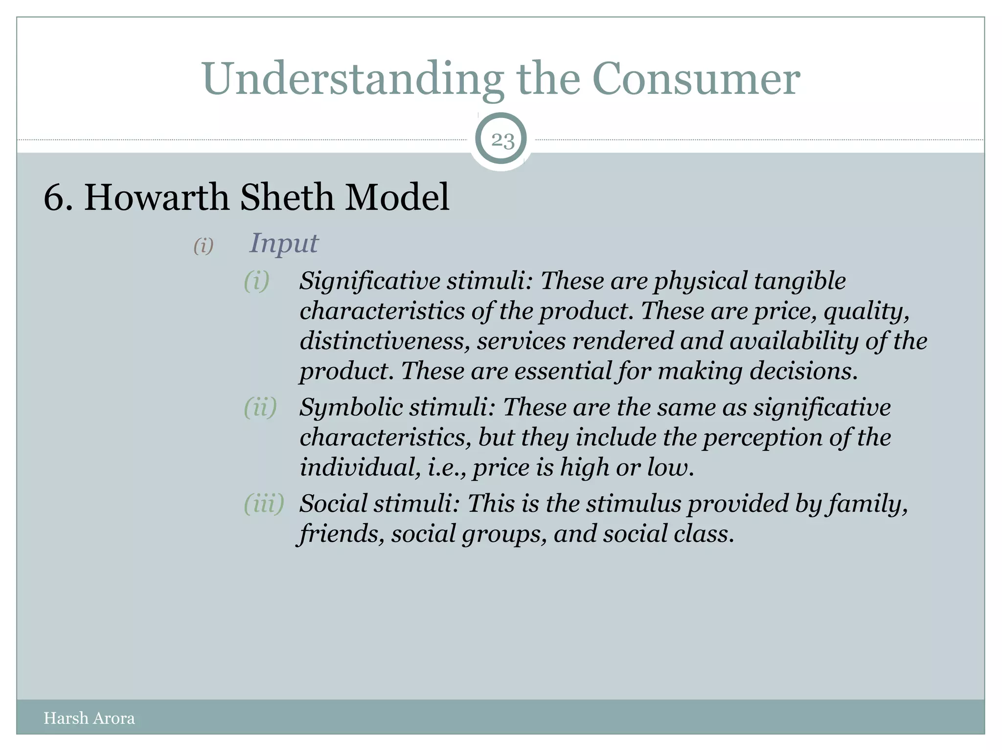 Understanding the Consumer
6. Howarth Sheth Model
(i) Input
(i) Significative stimuli: These are physical tangible
characteristics of the product. These are price, quality,
distinctiveness, services rendered and availability of the
product. These are essential for making decisions.
(ii) Symbolic stimuli: These are the same as significative
characteristics, but they include the perception of the
individual, i.e., price is high or low.
(iii) Social stimuli: This is the stimulus provided by family,
friends, social groups, and social class.
23
Harsh Arora
 