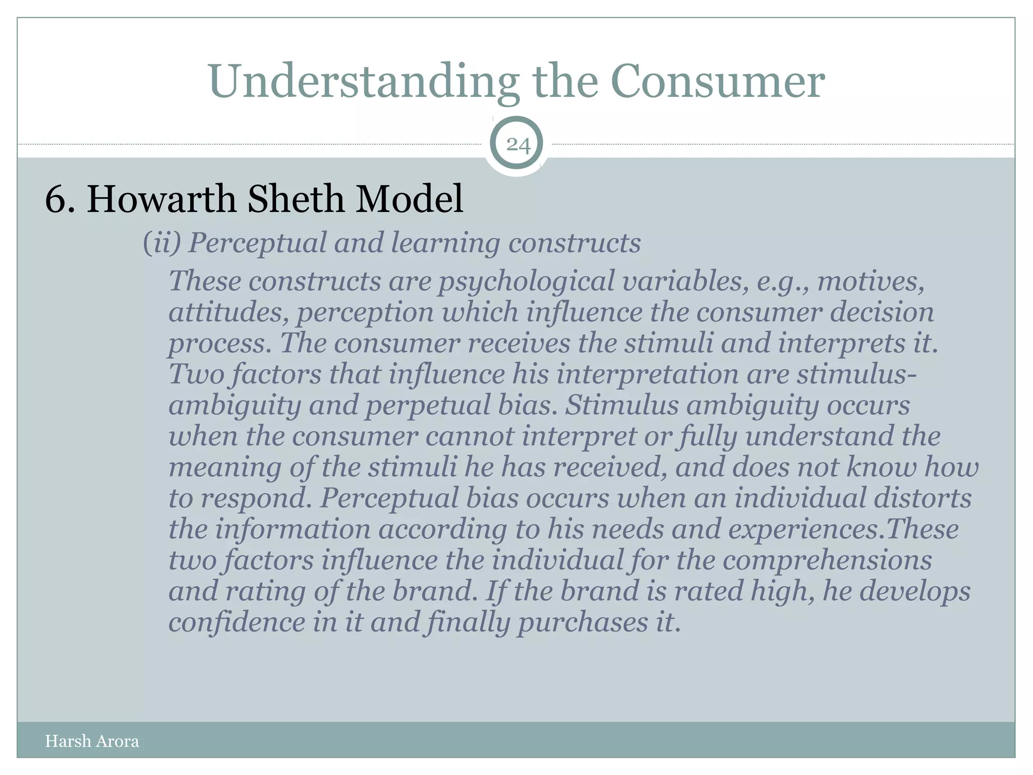 Understanding the Consumer
6. Howarth Sheth Model
(ii) Perceptual and learning constructs
These constructs are psychological variables, e.g., motives,
attitudes, perception which influence the consumer decision
process. The consumer receives the stimuli and interprets it.
Two factors that influence his interpretation are stimulus-
ambiguity and perpetual bias. Stimulus ambiguity occurs
when the consumer cannot interpret or fully understand the
meaning of the stimuli he has received, and does not know how
to respond. Perceptual bias occurs when an individual distorts
the information according to his needs and experiences.These
two factors influence the individual for the comprehensions
and rating of the brand. If the brand is rated high, he develops
confidence in it and finally purchases it.
24
Harsh Arora
 