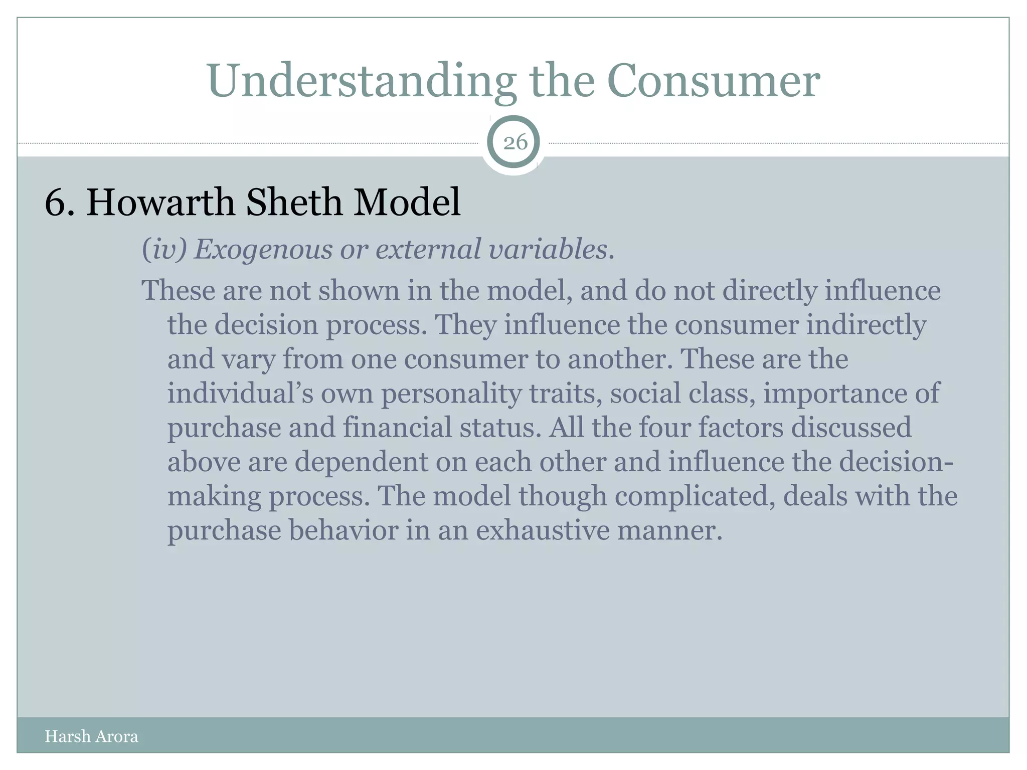 Understanding the Consumer
6. Howarth Sheth Model
(iv) Exogenous or external variables.
These are not shown in the model, and do not directly influence
the decision process. They influence the consumer indirectly
and vary from one consumer to another. These are the
individual’s own personality traits, social class, importance of
purchase and financial status. All the four factors discussed
above are dependent on each other and influence the decision-
making process. The model though complicated, deals with the
purchase behavior in an exhaustive manner.
26
Harsh Arora
 