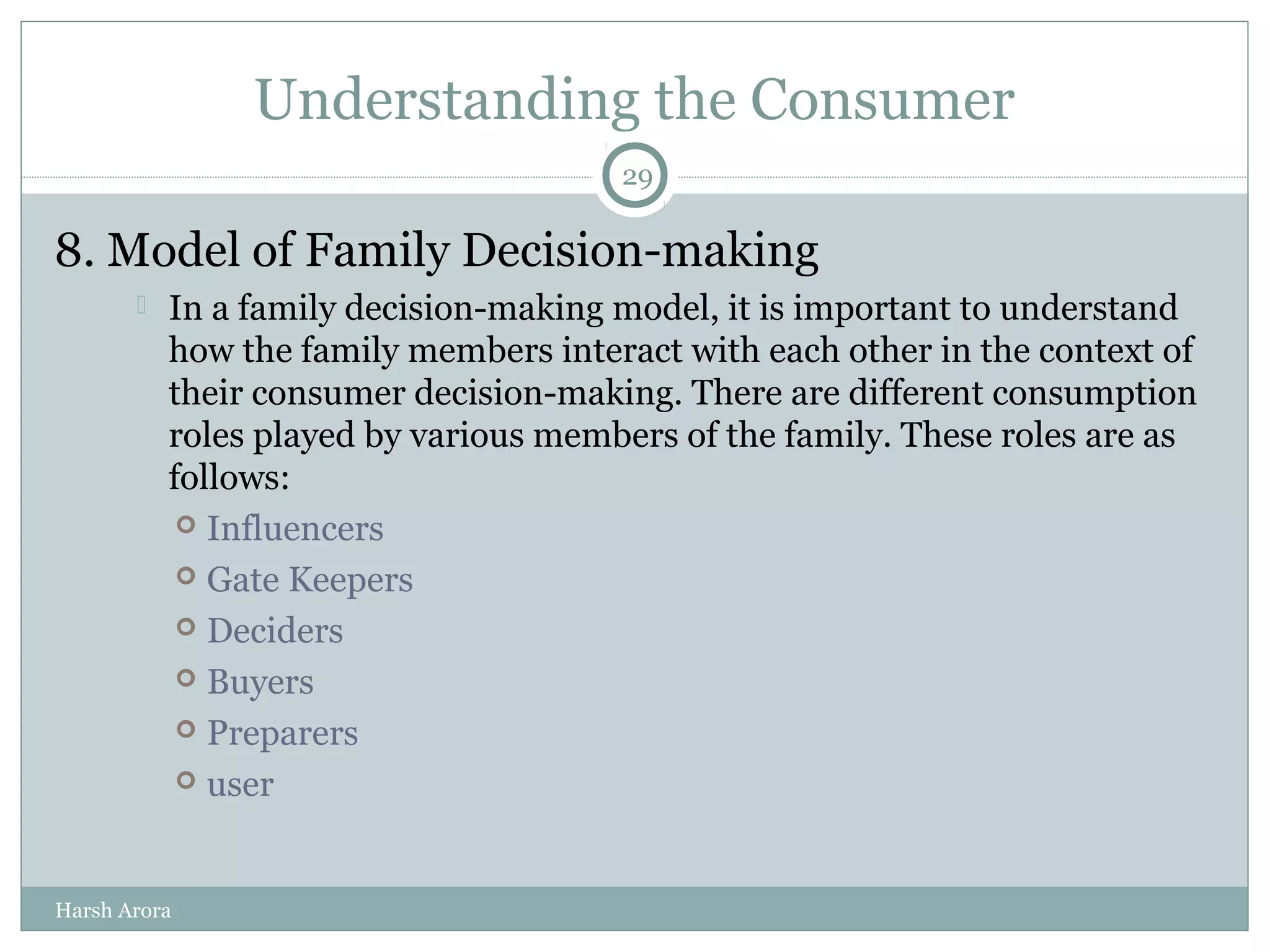 Understanding the Consumer
8. Model of Family Decision-making
 In a family decision-making model, it is important to understand
how the family members interact with each other in the context of
their consumer decision-making. There are different consumption
roles played by various members of the family. These roles are as
follows:
 Influencers
 Gate Keepers
 Deciders
 Buyers
 Preparers
 user
29
Harsh Arora
 