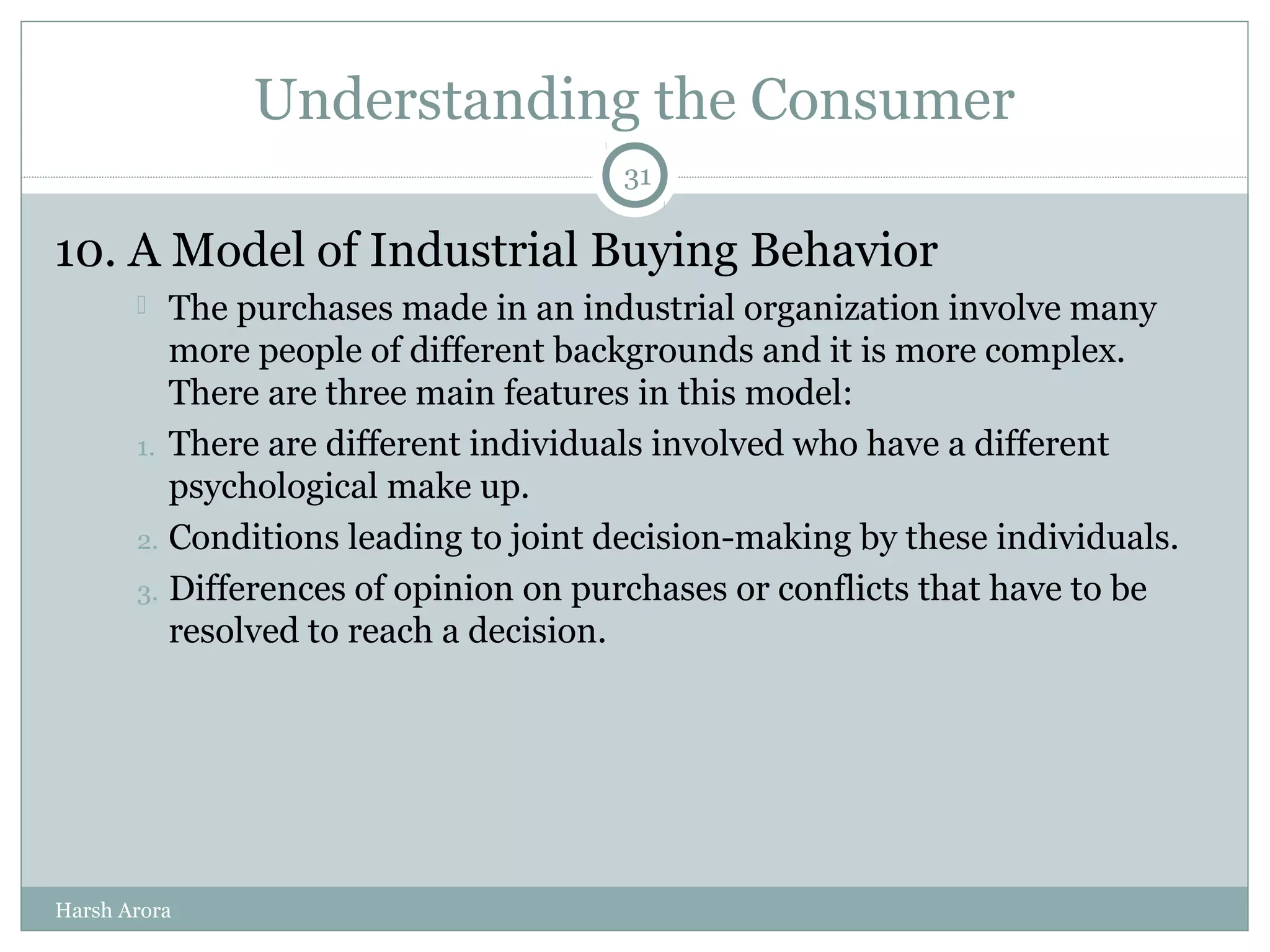 Understanding the Consumer
10. A Model of Industrial Buying Behavior
 The purchases made in an industrial organization involve many
more people of different backgrounds and it is more complex.
There are three main features in this model:
1. There are different individuals involved who have a different
psychological make up.
2. Conditions leading to joint decision-making by these individuals.
3. Differences of opinion on purchases or conflicts that have to be
resolved to reach a decision.
31
Harsh Arora
 