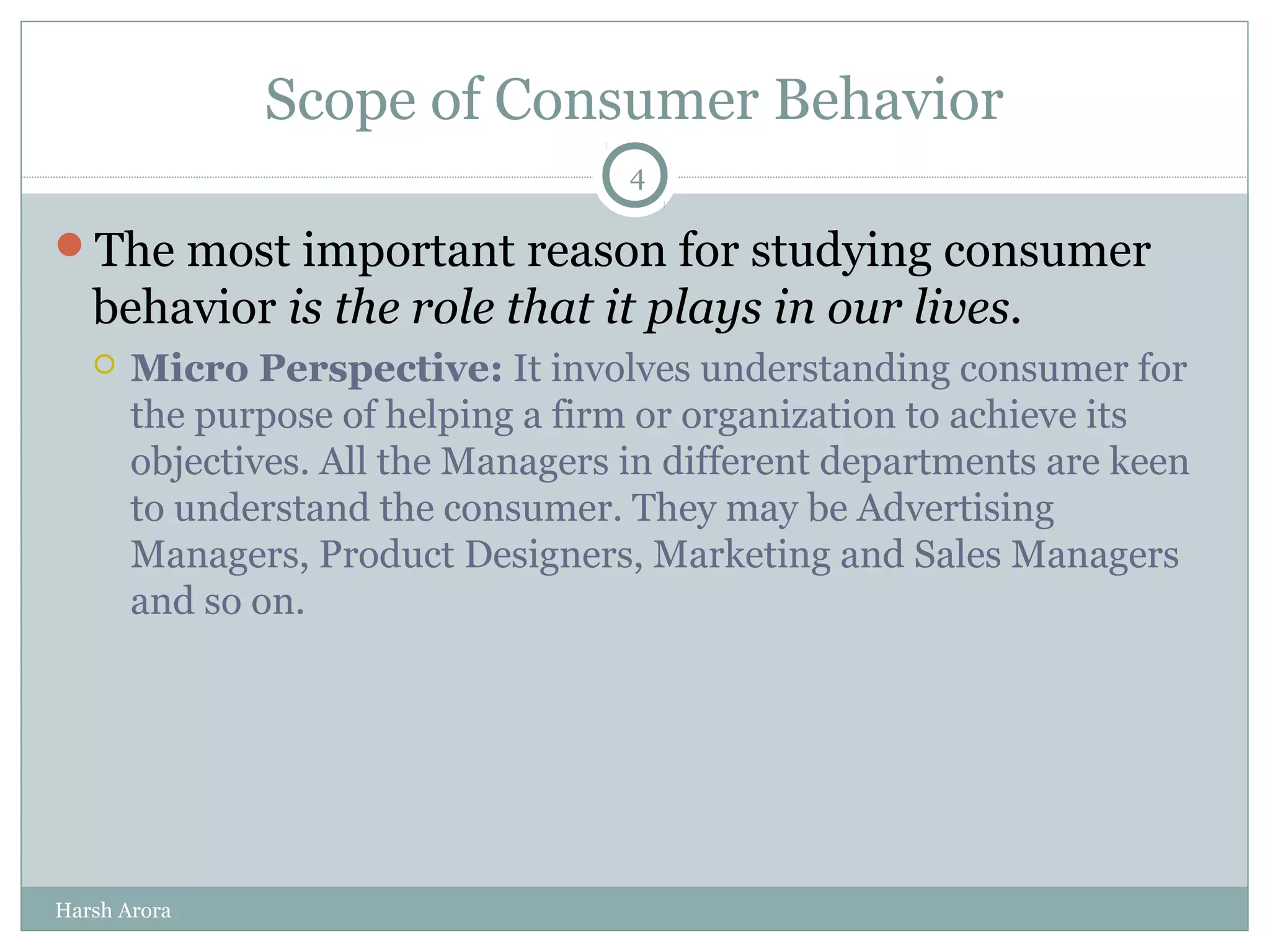 Scope of Consumer Behavior
The most important reason for studying consumer
behavior is the role that it plays in our lives.
 Micro Perspective: It involves understanding consumer for
the purpose of helping a firm or organization to achieve its
objectives. All the Managers in different departments are keen
to understand the consumer. They may be Advertising
Managers, Product Designers, Marketing and Sales Managers
and so on.
4
Harsh Arora
 