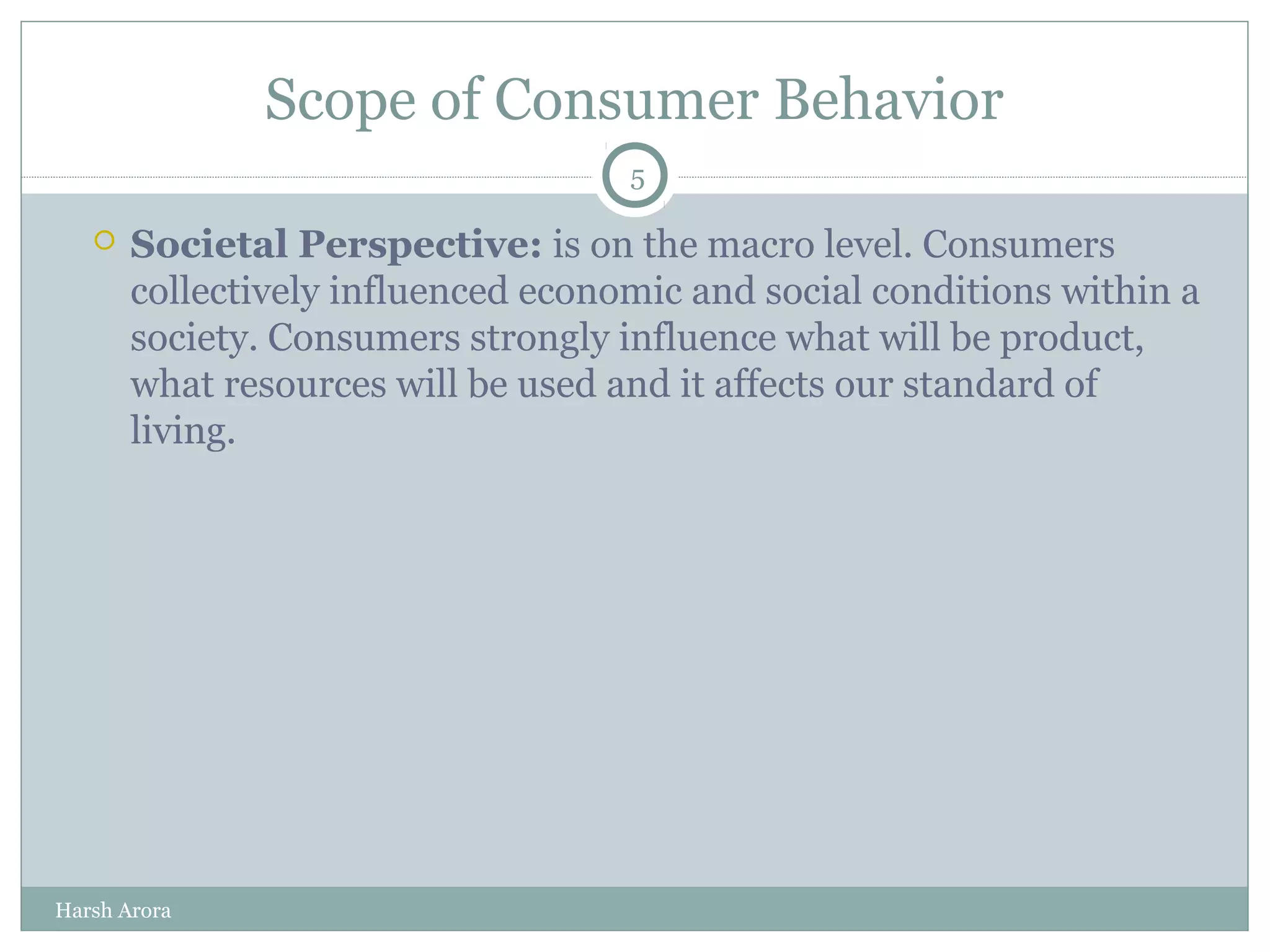 Scope of Consumer Behavior
 Societal Perspective: is on the macro level. Consumers
collectively influenced economic and social conditions within a
society. Consumers strongly influence what will be product,
what resources will be used and it affects our standard of
living.
5
Harsh Arora
 