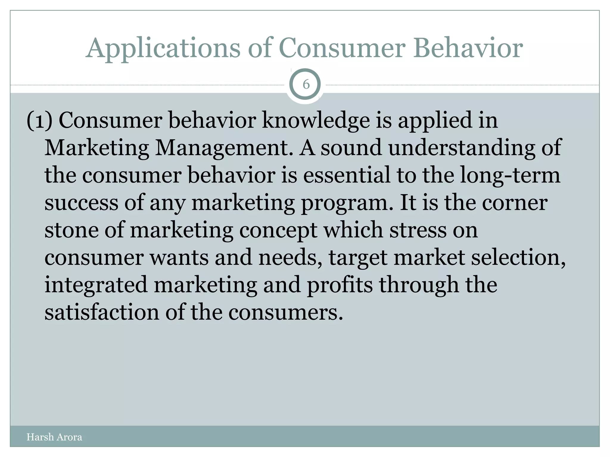 Applications of Consumer Behavior
(1) Consumer behavior knowledge is applied in
Marketing Management. A sound understanding of
the consumer behavior is essential to the long-term
success of any marketing program. It is the corner
stone of marketing concept which stress on
consumer wants and needs, target market selection,
integrated marketing and profits through the
satisfaction of the consumers.
6
Harsh Arora
 