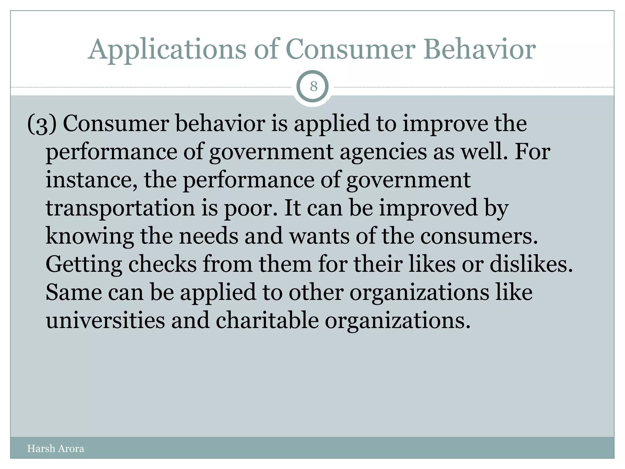 Applications of Consumer Behavior
(3) Consumer behavior is applied to improve the
performance of government agencies as well. For
instance, the performance of government
transportation is poor. It can be improved by
knowing the needs and wants of the consumers.
Getting checks from them for their likes or dislikes.
Same can be applied to other organizations like
universities and charitable organizations.
8
Harsh Arora
 