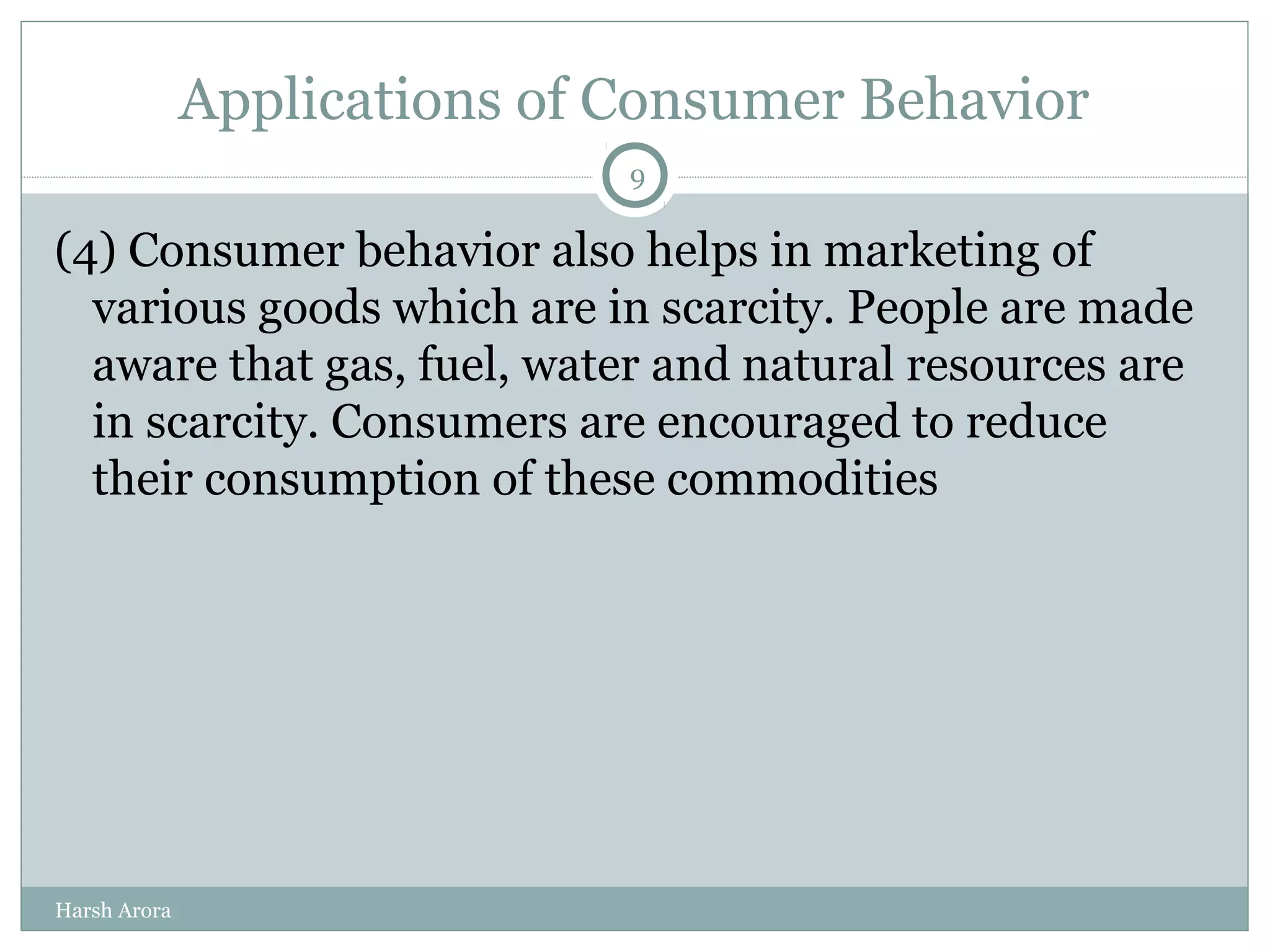 Applications of Consumer Behavior
(4) Consumer behavior also helps in marketing of
various goods which are in scarcity. People are made
aware that gas, fuel, water and natural resources are
in scarcity. Consumers are encouraged to reduce
their consumption of these commodities
9
Harsh Arora
 