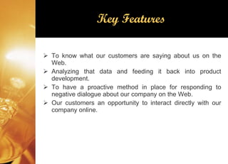 Key Features To know what our customers are saying about us on the Web. Analyzing that data and feeding it back into product development. To have a proactive method in place for responding to negative dialogue about our company on the Web. Our customers an opportunity to interact directly with our company online. 