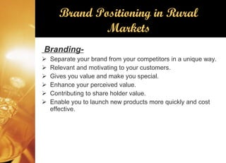 Brand Positioning in Rural Markets Branding- Separate your brand from your competitors in a unique way. Relevant and motivating to your customers. Gives you value and make you special. Enhance your perceived value. Contributing to share holder value. Enable you to launch new products more quickly and cost effective. 