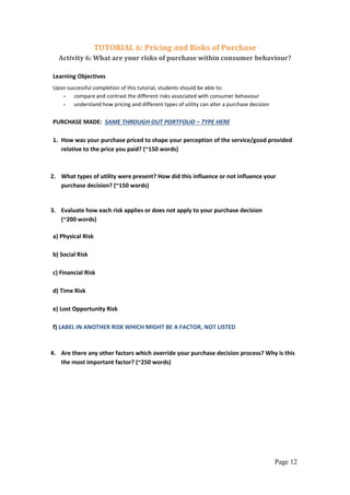 Page 12
TUTORIAL 6: Pricing and Risks of Purchase
Activity 6: What are your risks of purchase within consumer behaviour?
Learning Objectives
Upon successful completion of this tutorial, students should be able to:
- compare and contrast the different risks associated with consumer behaviour
- understand how pricing and different types of utility can alter a purchase decision
PURCHASE MADE: SAME THROUGH OUT PORTFOLIO – TYPE HERE
1. How was your purchase priced to shape your perception of the service/good provided
relative to the price you paid? (~150 words)
2. What types of utility were present? How did this influence or not influence your
purchase decision? (~150 words)
3. Evaluate how each risk applies or does not apply to your purchase decision
(~200 words)
a) Physical Risk
b) Social Risk
c) Financial Risk
d) Time Risk
e) Lost Opportunity Risk
f) LABEL IN ANOTHER RISK WHICH MIGHT BE A FACTOR, NOT LISTED
4. Are there any other factors which override your purchase decision process? Why is this
the most important factor? (~250 words)
 