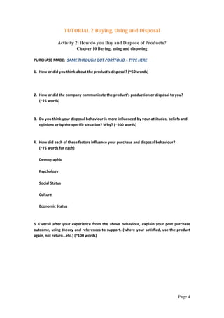 Page 4
TUTORIAL 2 Buying, Using and Disposal
Activity 2: How do you Buy and Dispose of Products?
Chapter 10 Buying, using and disposing
PURCHASE MADE: SAME THROUGH OUT PORTFOLIO – TYPE HERE
1. How or did you think about the product’s disposal? (~50 words)
2. How or did the company communicate the product’s production or disposal to you?
(~25 words)
3. Do you think your disposal behaviour is more influenced by your attitudes, beliefs and
opinions or by the specific situation? Why? (~200 words)
4. How did each of these factors influence your purchase and disposal behaviour?
(~75 words for each)
Demographic
Psychology
Social Status
Culture
Economic Status
5. Overall after your experience from the above behaviour, explain your post purchase
outcome, using theory and references to support. (where your satisfied, use the product
again, not return…etc.) (~100 words)
 