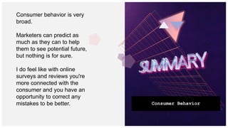 Consumer Behavior
Consumer behavior is very
broad.
Marketers can predict as
much as they can to help
them to see potential future,
but nothing is for sure.
I do feel like with online
surveys and reviews you're
more connected with the
consumer and you have an
opportunity to correct any
mistakes to be better.
 