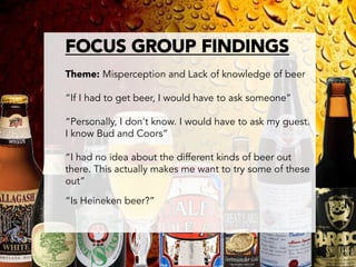 FOCUS GROUP FINDINGS

Theme: Misperception and Lack of knowledge of beer

“If I had to get beer, I would have to ask someone”

“Personally, I don't know. I would have to ask my guest.
I know Bud and Coors”

“I had no idea about the different kinds of beer out
there. This actually makes me want to try some of these
out”

“Is Heineken beer?”   

 