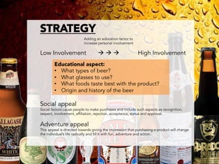 STRATEGY

                         Adding an education factor to
                          increase personal involvement

Low Involvement                    à à à                High Involvement
        Educational aspect:
        •  What types of beer?
        •  What glasses to use?
        •  What foods taste best with the product?
        •  Origin and history of the beer

Social appeal
Social factors cause people to make purchases and include such aspects as recognition,
respect, involvement, affiliation, rejection, acceptance, status and approval.


Adventure appeal
This appeal is directed towards giving the impression that purchasing a product will change
the individual’s life radically and fill it with fun, adventure and action.
 