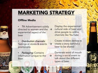 MARKETING STRATEGY

Ofﬂine Media

•  TV: Advertisement subtly        Display the experiential/
directed to women and the à       cultural side of beer and
experiential aspect of the         drive people to online
beer                               channels like YouTube

•  Distribution channels:          Create in-store demos to
Tastings at stores & events   à   create a story behind a
promotions                         beer to be shared

•  Packaging: Contains             Generate word of mouth
information unique to the     à   during a social event to
Beer                               talk about the different
                                   types of beer

 