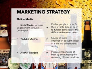 MARKETING STRATEGY

Online Media

•  Social Media: Increase        Enable people to vote for
Engagement through          à   their favorite type of beer
Online poll                      to further demonstrate the
                                 difference between beers

•    Youtube Channel        à   Source of more
                                 information about the beer
                                 in a fun and adventurous
                                 setting

•    Alcohol Bloggers       à   Increase importance of
                                 beer by encouraging the
                                 reviewing of beer products

 