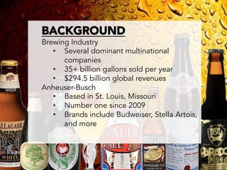 BACKGROUND
       Brewing Industry
          •  Several dominant multinational
             companies
          •  35+ billion gallons sold per year
          •  $294.5 billion global revenues
       Anheuser-Busch
          •  Based in St. Louis, Missouri
          •  Number one since 2009
          •  Brands include Budweiser, Stella Artois,
             and more	
  
	
  
	
  
 